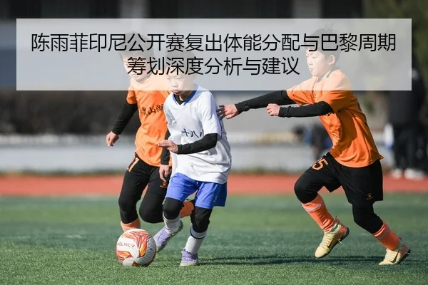 陈雨菲印尼公开赛复出体能分配与巴黎周期筹划深度分析与建议