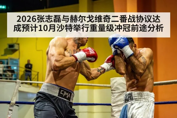2026张志磊与赫尔戈维奇二番战协议达成预计10月沙特举行重量级冲冠前途分析